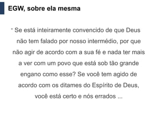 EGW, sobre ela mesma


“ Se está inteiramente convencido de que Deus

  não tem falado por nosso intermédio, por que
 não agir de acordo com a sua fé e nada ter mais
   a ver com um povo que está sob tão grande
   engano como esse? Se você tem agido de
   acordo com os ditames do Espírito de Deus,
        você está certo e nós errados ...
 