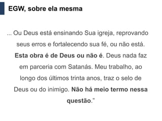 EGW, sobre ela mesma


... Ou Deus está ensinando Sua igreja, reprovando

   seus erros e fortalecendo sua fé, ou não está.
  Esta obra é de Deus ou não é. Deus nada faz
    em parceria com Satanás. Meu trabalho, ao
    longo dos últimos trinta anos, traz o selo de
  Deus ou do inimigo. Não há meio termo nessa
                     questão.”
 