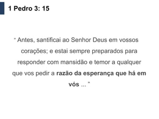 1 Pedro 3: 15



 “ Antes, santificai ao Senhor Deus em vossos

    corações; e estai sempre preparados para
  responder com mansidão e temor a qualquer
 que vos pedir a razão da esperança que há em
                    vós ... ”
 