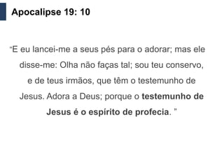 Apocalipse 19: 10


“E eu lancei-me a seus pés para o adorar; mas ele

  disse-me: Olha não faças tal; sou teu conservo,
    e de teus irmãos, que têm o testemunho de
  Jesus. Adora a Deus; porque o testemunho de
         Jesus é o espírito de profecia. ”
 