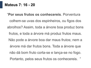 Mateus 7: 16 - 20

 “Por seus frutos os conhecereis. Porventura
  colhem-se uvas dos espinheiros, ou figos dos
 abrolhos? Assim, toda a árvore boa produz bons
  frutos, e toda a árvore má produz frutos maus.
  Não pode a árvore boa dar maus frutos; nem a
  árvore má dar frutos bons. Toda a árvore que
  não dá bom fruto corta-se e lança-se no fogo.
  Portanto, pelos seus frutos os conhecereis. ”
 