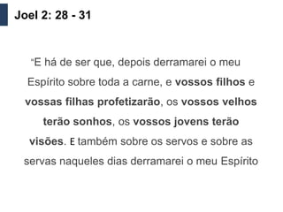 Joel 2: 28 - 31


   “E há de ser que, depois derramarei o meu

  Espírito sobre toda a carne, e vossos filhos e
  vossas filhas profetizarão, os vossos velhos
     terão sonhos, os vossos jovens terão
  visões. E também sobre os servos e sobre as
 servas naqueles dias derramarei o meu Espírito
 