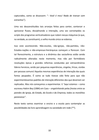 capturados, como se dissessem: “- Você é meu! Nada de transar com
estranhos”).

Uma vez desconstituídos tais arranjos feitos para conter, contorcer e
aprisionar fluxos, disciplinando a interação, uma vez corrompidos os
scripts dos programas verticalizadores que rodam nessas máquinas (e que,
na verdade, as constituem), o velho mundo único se esboroa.

Isso está acontecendo. Não-escolas, não-igrejas, não-partidos, não-
Estados-nações e não-empresas-hierárquicas começam a florescer. Com
tal florescimento, a estrutura e a dinâmica das sociosferas estão sendo
radicalmente alteradas neste momento, mas não por formidáveis
revoluções épicas e grandes reformas conduzidas por extraordinários
líderes heroicos, senão por pequenas experiências, singelas, líricas, vividas
por pessoas comuns! Aquelas mesmas experiências de interação das quais
fomos poupados. É como se tudo tivesse sido feito para que não
experimentássemos padrões de interação diferentes dos que deveriam ser
replicados. Mas nós começamos a experimentar. E “aqui estamos – como
escreveu Hakim Bey (1984) em Caos – engatinhando pelas frestas entre as
paredes da Igreja, do Estado, da Escola e da Empresa, todos os monólitos
paranoicos”.

Neste texto vamos examinar o ensino e a escola para contemplar as
possibilidades da livre-aprendizagem na sociedade-em-rede (**).




                                     10
 