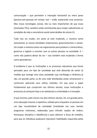 comunicação – que permitem a interação horizontal ou entre pares
(pessoa-com-pessoa) em tempo real – estão acelerando esse processo.
Mas novas tecnologias sociais, tão ou mais importantes do que essas
(chamadas TICs), também estão contribuindo para mudar radicalmente as
condições de vida e convivência social neste dealbar do século 21.

Tudo isso vai mudar, em parte já está mudando, a maneira como
executamos as nossas atividades empresariais, governamentais e sociais.
Vai mudar a maneira como nos organizamos para produzir e comercializar,
governar e legislar e conviver com as outras pessoas na sociedade. E –
como não poderia deixar de ser – isso também está mudando a forma
como aprendemos.

O problema é que as instituições e os processos educativos que foram
pensados para um tipo de sociedade que está deixando de existir (à
medida que emerge uma nova sociedade cuja morfologia e dinâmica já
são, em grande parte, as de uma rede distribuída) ainda remanescem e
continuam aplicando seus velhos métodos. Em que pese o papel
fundamental que cumpriram nos últimos séculos, essas instituições e
processos já começam hoje a ser obstáculos à criatividade e à inovação.

O que tivemos, pelo menos nos dois últimos séculos, foi, em grande parte,
uma educação massiva e repetitiva, voltada para enquadrar as pessoas em
um tipo insustentável de sociedade (instalando nas suas mentes
programas maliciosos, elaborados para infundir noções de ordem,
hierarquia, disciplina e obediência) e para adestrar a força de trabalho,
para que os indivíduos pudessem reproduzir habilidades requeridas pelos



                                    12
 