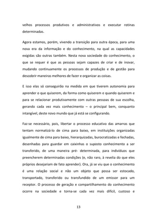 velhos processos produtivos e administrativos e executar rotinas
determinadas.

Agora estamos, porém, vivendo a transição para outra época, para uma
nova era da informação e do conhecimento, na qual as capacidades
exigidas são outras também. Nesta nova sociedade do conhecimento, o
que se requer é que as pessoas sejam capazes de criar e de inovar,
mudando continuamente os processos de produção e de gestão para
descobrir maneiras melhores de fazer e organizar as coisas.

E isso elas só conseguirão na medida em que tiverem autonomia para
aprender o que quiserem, da forma como quiserem e quando quiserem e
para se relacionar produtivamente com outras pessoas de sua escolha,
gerando cada vez mais conhecimento – o principal bem, conquanto
intangível, deste novo mundo que já está se configurando.

Faz-se necessário, pois, libertar o processo educativo das amarras que
tentam normatizá-lo de cima para baixo, em instituições organizadas
igualmente de cima para baixo, hierarquizadas, burocratizadas e fechadas,
desenhadas para guardar em caixinhas o suposto conhecimento a ser
transferido, de uma maneira pré- determinada, para indivíduos que
preencherem determinadas condições (e, não raro, à revelia do que eles
próprios desejariam de fato aprender). Ora, já se viu que o conhecimento
é uma relação social e não um objeto que possa ser estocado,
transportado, transferido ou transfundido de um emissor para um
receptor. O processo de geração e compartilhamento do conhecimento
ocorre na sociedade e torna-se cada vez mais difícil, custoso e



                                   13
 