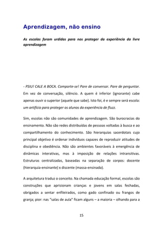Aprendizagem, não ensino

As escolas foram urdidas para nos proteger da experiência da livre
aprendizagem




- PSIU! CALE A BOCA. Comporte-se! Pare de conversar. Pare de perguntar.
Em vez de conversação, silêncio. A quem é inferior (ignorante) cabe
apenas ouvir o superior (aquele que sabe). Isto foi, é e sempre será escola:
um artifício para proteger os alunos da experiência de fluzz.

Sim, escolas não são comunidades de aprendizagem. São burocracias do
ensinamento. Não são redes distribuídas de pessoas voltadas à busca e ao
compartilhamento do conhecimento. São hierarquias sacerdotais cujo
principal objetivo é ordenar indivíduos capazes de reproduzir atitudes de
disciplina e obediência. Não são ambientes favoráveis à emergência de
dinâmicas interativas, mas à imposição de relações intransitivas.
Estruturas centralizadas, baseadas na separação de corpos: docente
(hierarquia-ensinante) x discente (massa-ensinada).

A arquitetura traduz o conceito. Na chamada educação formal, escolas são
construções que aprisionam crianças e jovens em salas fechadas,
obrigados a sentar enfileirados, como gado confinado ou frangos de
granja; pior: nas “salas de aula” ficam alguns – a maioria – olhando para a



                                     15
 