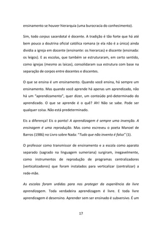 ensinamento se houver hierarquia (uma burocracia do conhecimento).

Sim, todo corpus sacerdotal é docente. A tradição é tão forte que há até
bem pouco a doutrina oficial católica romana (e ela não é a única) ainda
dividia a igreja em docente (ensinante: os hierarcas) e discente (ensinada:
os leigos). E as escolas, que também se estruturaram, em certo sentido,
como igrejas (mesmo as laicas), consolidaram sua estrutura com base na
separação de corpos entre docentes e discentes.

O que se ensina é um ensinamento. Quando você ensina, há sempre um
ensinamento. Mas quando você aprende há apenas um aprendizado, não
há um “aprendizamento”, quer dizer, um conteúdo pré-determinado do
aprendizado. O que se aprende é o quê? Ah! Não se sabe. Pode ser
qualquer coisa. Não está predeterminado.

Eis a diferença! Eis o ponto! A aprendizagem é sempre uma invenção. A
ensinagem é uma reprodução. Mas como escreveu o poeta Manoel de
Barros (1986) no Livro sobre Nada: “Tudo que não invento é falso” (1).

O professor como transmissor de ensinamento e a escola como aparato
separado (sagrado na linguagem sumeriana) surgiram, inegavelmente,
como instrumentos de reprodução de programas centralizadores
(verticalizadores) que foram instalados para verticalizar (centralizar) a
rede-mãe.

As escolas foram urdidas para nos proteger da experiência da livre
aprendizagem. Toda verdadeira aprendizagem é livre. E toda livre
aprendizagem é desensino. Aprender sem ser ensinado é subversivo. É um



                                    17
 