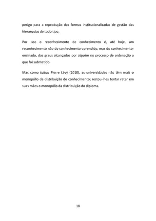 perigo para a reprodução das formas institucionalizadas de gestão das
hierarquias de todo tipo.

Por isso o reconhecimento do conhecimento é, até hoje, um
reconhecimento não do conhecimento-aprendido, mas do conhecimento-
ensinado, dos graus alcançados por alguém no processo de ordenação a
que foi submetido.

Mas como tuitou Pierre Lévy (2010), as universidades não têm mais o
monopólio da distribuição do conhecimento; restou-lhes tentar reter em
suas mãos o monopólio da distribuição do diploma.




                                  18
 