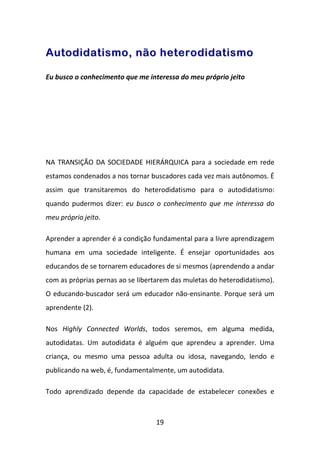 Autodidatismo, não heterodidatismo

Eu busco o conhecimento que me interessa do meu próprio jeito




NA TRANSIÇÃO DA SOCIEDADE HIERÁRQUICA para a sociedade em rede
estamos condenados a nos tornar buscadores cada vez mais autônomos. É
assim que transitaremos do heterodidatismo para o autodidatismo:
quando pudermos dizer: eu busco o conhecimento que me interessa do
meu próprio jeito.

Aprender a aprender é a condição fundamental para a livre aprendizagem
humana em uma sociedade inteligente. É ensejar oportunidades aos
educandos de se tornarem educadores de si mesmos (aprendendo a andar
com as próprias pernas ao se libertarem das muletas do heterodidatismo).
O educando-buscador será um educador não-ensinante. Porque será um
aprendente (2).

Nos Highly Connected Worlds, todos seremos, em alguma medida,
autodidatas. Um autodidata é alguém que aprendeu a aprender. Uma
criança, ou mesmo uma pessoa adulta ou idosa, navegando, lendo e
publicando na web, é, fundamentalmente, um autodidata.

Todo aprendizado depende da capacidade de estabelecer conexões e



                                  19
 