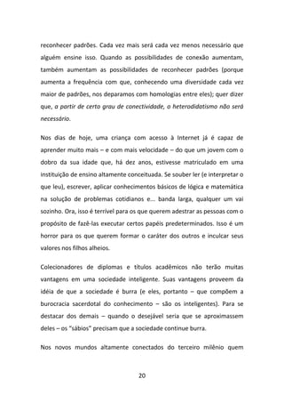 reconhecer padrões. Cada vez mais será cada vez menos necessário que
alguém ensine isso. Quando as possibilidades de conexão aumentam,
também aumentam as possibilidades de reconhecer padrões (porque
aumenta a frequência com que, conhecendo uma diversidade cada vez
maior de padrões, nos deparamos com homologias entre eles); quer dizer
que, a partir de certo grau de conectividade, o heterodidatismo não será
necessário.

Nos dias de hoje, uma criança com acesso à Internet já é capaz de
aprender muito mais – e com mais velocidade – do que um jovem com o
dobro da sua idade que, há dez anos, estivesse matriculado em uma
instituição de ensino altamente conceituada. Se souber ler (e interpretar o
que leu), escrever, aplicar conhecimentos básicos de lógica e matemática
na solução de problemas cotidianos e... banda larga, qualquer um vai
sozinho. Ora, isso é terrível para os que querem adestrar as pessoas com o
propósito de fazê-las executar certos papéis predeterminados. Isso é um
horror para os que querem formar o caráter dos outros e inculcar seus
valores nos filhos alheios.

Colecionadores de diplomas e títulos acadêmicos não terão muitas
vantagens em uma sociedade inteligente. Suas vantagens proveem da
idéia de que a sociedade é burra (e eles, portanto – que compõem a
burocracia sacerdotal do conhecimento – são os inteligentes). Para se
destacar dos demais – quando o desejável seria que se aproximassem
deles – os “sábios” precisam que a sociedade continue burra.

Nos novos mundos altamente conectados do terceiro milênio quem



                                    20
 