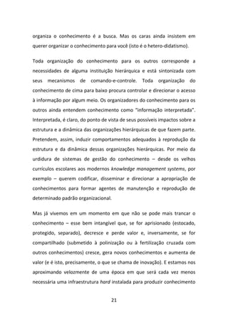 organiza o conhecimento é a busca. Mas os caras ainda insistem em
querer organizar o conhecimento para você (isto é o hetero-didatismo).

Toda organização do conhecimento para os outros corresponde a
necessidades de alguma instituição hierárquica e está sintonizada com
seus mecanismos de comando-e-controle. Toda organização do
conhecimento de cima para baixo procura controlar e direcionar o acesso
à informação por algum meio. Os organizadores do conhecimento para os
outros ainda entendem conhecimento como “informação interpretada”.
Interpretada, é claro, do ponto de vista de seus possíveis impactos sobre a
estrutura e a dinâmica das organizações hierárquicas de que fazem parte.
Pretendem, assim, induzir comportamentos adequados à reprodução da
estrutura e da dinâmica dessas organizações hierárquicas. Por meio da
urdidura de sistemas de gestão do conhecimento – desde os velhos
currículos escolares aos modernos knowledge management systems, por
exemplo – querem codificar, disseminar e direcionar a apropriação de
conhecimentos para formar agentes de manutenção e reprodução de
determinado padrão organizacional.

Mas já vivemos em um momento em que não se pode mais trancar o
conhecimento – esse bem intangível que, se for aprisionado (estocado,
protegido, separado), decresce e perde valor e, inversamente, se for
compartilhado (submetido à polinização ou à fertilização cruzada com
outros conhecimentos) cresce, gera novos conhecimentos e aumenta de
valor (e é isto, precisamente, o que se chama de inovação). E estamos nos
aproximando velozmente de uma época em que será cada vez menos
necessária uma infraestrutura hard instalada para produzir conhecimento


                                    21
 
