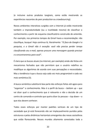 (e inclusive outros produtos tangíveis, como estão mostrando as
experiências nascentes de peer production ou crowdsourcing).

Novos ambientes interativos surgidos com a Internet já estão mostrando
também a improdutividade (ou a inutilidade mesmo) de classificar o
conhecimento a partir de esquema classificatório construído de antemão.
Por exemplo, nos primeiros tempos do Gmail havia a recomendação: não
classifique, busque! Hoje continua lá, literalmente: “O foco do Google é a
pesquisa, e o Gmail não é exceção: você não precisa perder tempo
classificando seu e-mail, apenas procure uma mensagem quando precisar
e a encontraremos para você”.

É claro que as buscas atuais (na Internet, por exemplo) ainda são feitas em
mecanismos fechados que não permitem que o usuário redefina ou
modifique os algoritmos de acordo com suas percepções e necessidades.
Mas a tendência é que a busca seja cada vez mais programável e cada vez
mais semântica (3).

A busca semântica substituirá boa parte dos esforços feitos até agora para
“organizar” o conhecimento. Mas é o perfil da busca – bottom up – que
vai dizer qual o conhecimento que é relevante e não a decisão de um
centro de comando-e-controle que queira dizer às pessoas – top down – o
que elas devem conhecer.

Todos esses esforços por manter padrões verticais de um tipo de
sociedade que já está fenecendo vão ser implacavelmente punidos pelas
estruturas e pelas dinâmicas horizontais emergentes das novas sociosferas
que estão florescendo. Nesses mundos altamente conectados toda a


                                    22
 