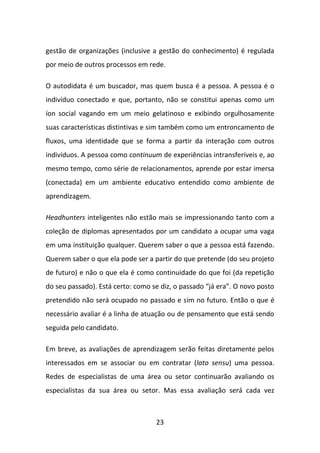 gestão de organizações (inclusive a gestão do conhecimento) é regulada
por meio de outros processos em rede.

O autodidata é um buscador, mas quem busca é a pessoa. A pessoa é o
indivíduo conectado e que, portanto, não se constitui apenas como um
íon social vagando em um meio gelatinoso e exibindo orgulhosamente
suas características distintivas e sim também como um entroncamento de
fluxos, uma identidade que se forma a partir da interação com outros
indivíduos. A pessoa como continuum de experiências intransferíveis e, ao
mesmo tempo, como série de relacionamentos, aprende por estar imersa
(conectada) em um ambiente educativo entendido como ambiente de
aprendizagem.

Headhunters inteligentes não estão mais se impressionando tanto com a
coleção de diplomas apresentados por um candidato a ocupar uma vaga
em uma instituição qualquer. Querem saber o que a pessoa está fazendo.
Querem saber o que ela pode ser a partir do que pretende (do seu projeto
de futuro) e não o que ela é como continuidade do que foi (da repetição
do seu passado). Está certo: como se diz, o passado “já era”. O novo posto
pretendido não será ocupado no passado e sim no futuro. Então o que é
necessário avaliar é a linha de atuação ou de pensamento que está sendo
seguida pelo candidato.

Em breve, as avaliações de aprendizagem serão feitas diretamente pelos
interessados em se associar ou em contratar (lato sensu) uma pessoa.
Redes de especialistas de uma área ou setor continuarão avaliando os
especialistas da sua área ou setor. Mas essa avaliação será cada vez



                                   23
 