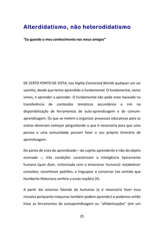 Alterdidatismo, não heterodidatismo

“Eu guardo o meu conhecimento nos meus amigos”




DE CERTO PONTO DE VISTA, nos Highly Connected Worlds qualquer um vai
sozinho, desde que tenha aprendido o fundamental. O fundamental, como
vimos, é aprender a aprender. O fundamental não pode estar baseado na
transferência   de   conteúdos   temáticos   secundários   e   sim   na
disponibilização de ferramentas de auto-aprendizagem e de comum-
aprendizagem. Os que se metem a organizar processos educativos para os
outros deveriam começar perguntando o que é necessário para que uma
pessoa e uma comunidade possam fazer o seu próprio itinerário de
aprendizagem.

Do ponto de vista do aprendizado – do sujeito aprendente e não do objeto
ensinado –, três condições caracterizam a inteligência tipicamente
humana (quer dizer, sintonizada com o emocionar humano): estabelecer
conexões; reconhecer padrões; e linguajear e conversar (no sentido que
Humberto Maturana confere a essas noções) (4).

A partir daí estamos falando de humanos (e é necessário fazer essa
ressalva porquanto máquinas também podem aprender) e podemos então
listar as ferramentas de autoaprendizagem ou “alfabetizações” (em um


                                  25
 