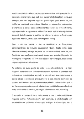 sentido ampliado): a alfabetização propriamente dita, na língua natal (ler e
escrever e interpretar o que leu); e as outras “alfabetizações”, como, por
exemplo, em uma segunda língua da globalização (pelo menos ler, em
inglês ou espanhol); matemática (dominar as operações matemáticas
elementares e aplicar esses conhecimentos básicos na vida cotidiana);
lógica (aprender a argumentar e identificar erros lógicos em argumentos
simples); digital (navegar e publicar na Internet e operar as ferramentas
digitais de inserção, articulação e animação de redes).

Estes – ao que parece – são os requisitos e as ferramentas
contemporâneas da inclusão educacional. Quem dispõe deles pode
caminhar sozinho; ou seja, de posse de tais instrumentos, cada um, em
função de suas opções pessoais, pode traçar seus próprios itinerários de
formação e compartilhá-los com suas redes de aprendizagem. Esses são os
requisitos para o autodidatismo.

No entanto, de outro ponto de vista – o do alterdidatismo – a rigor,
ninguém pode continuar caminhando sozinho. Aprender a aprender está
intimamente relacionado a aprender a interagir em rede. Mesmo que a
escola básica se dedicasse precipuamente a isso, mesmo assim não se
poderia abrir mão da educação em casa (a primeira rede social na qual o
ser humano se conecta), nem da educação comunitária (a expansão dessa
rede, envolvendo os vizinhos, os amigos e conhecidos mais próximos).

O aprender a conviver (com o meio natural e com o meio social) talvez
requeira outras “alfabetizações”: por exemplo, a alfabetização em
sustentabilidade (incluindo alfabetização ecológica e alfabetização para o



                                    26
 