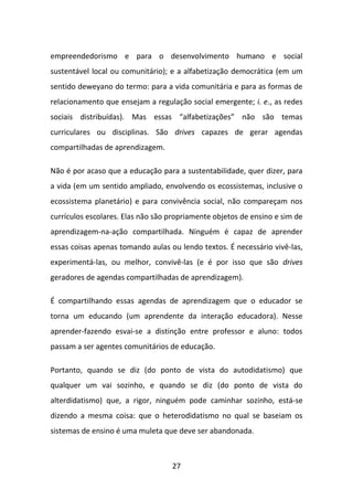 empreendedorismo e para o desenvolvimento humano e social
sustentável local ou comunitário); e a alfabetização democrática (em um
sentido deweyano do termo: para a vida comunitária e para as formas de
relacionamento que ensejam a regulação social emergente; i. e., as redes
sociais distribuídas). Mas essas “alfabetizações” não são temas
curriculares ou disciplinas. São drives capazes de gerar agendas
compartilhadas de aprendizagem.

Não é por acaso que a educação para a sustentabilidade, quer dizer, para
a vida (em um sentido ampliado, envolvendo os ecossistemas, inclusive o
ecossistema planetário) e para convivência social, não compareçam nos
currículos escolares. Elas não são propriamente objetos de ensino e sim de
aprendizagem-na-ação compartilhada. Ninguém é capaz de aprender
essas coisas apenas tomando aulas ou lendo textos. É necessário vivê-las,
experimentá-las, ou melhor, convivê-las (e é por isso que são drives
geradores de agendas compartilhadas de aprendizagem).

É compartilhando essas agendas de aprendizagem que o educador se
torna um educando (um aprendente da interação educadora). Nesse
aprender-fazendo esvai-se a distinção entre professor e aluno: todos
passam a ser agentes comunitários de educação.

Portanto, quando se diz (do ponto de vista do autodidatismo) que
qualquer um vai sozinho, e quando se diz (do ponto de vista do
alterdidatismo) que, a rigor, ninguém pode caminhar sozinho, está-se
dizendo a mesma coisa: que o heterodidatismo no qual se baseiam os
sistemas de ensino é uma muleta que deve ser abandonada.



                                   27
 