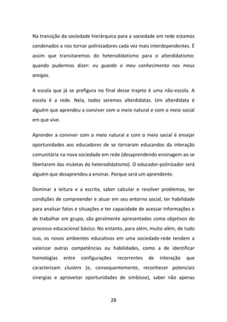 Na transição da sociedade hierárquica para a sociedade em rede estamos
condenados a nos tornar polinizadores cada vez mais interdependentes. É
assim que transitaremos do heterodidatismo para o alterdidatismo:
quando pudermos dizer: eu guardo o meu conhecimento nos meus
amigos.

A escola que já se prefigura no final desse trajeto é uma não-escola. A
escola é a rede. Nela, todos seremos alterdidatas. Um alterdidata é
alguém que aprendeu a conviver com o meio natural e com o meio social
em que vive.

Aprender a conviver com o meio natural e com o meio social é ensejar
oportunidades aos educadores de se tornaram educandos da interação
comunitária na nova sociedade em rede (desaprendendo ensinagem ao se
libertarem das muletas do heterodidatismo). O educador-polinizador será
alguém que desaprendeu a ensinar. Porque será um aprendente.

Dominar a leitura e a escrita, saber calcular e resolver problemas, ter
condições de compreender e atuar em seu entorno social, ter habilidade
para analisar fatos e situações e ter capacidade de acessar informações e
de trabalhar em grupo, são geralmente apresentados como objetivos do
processo educacional básico. No entanto, para além, muito além, de tudo
isso, os novos ambientes educativos em uma sociedade-rede tendem a
valorizar outras competências ou habilidades, como a de identificar
homologias     entre   configurações    recorrentes   de   interação   que
caracterizam clusters (e, consequentemente, reconhecer potenciais
sinergias e aproveitar oportunidades de simbiose), saber não apenas



                                   28
 