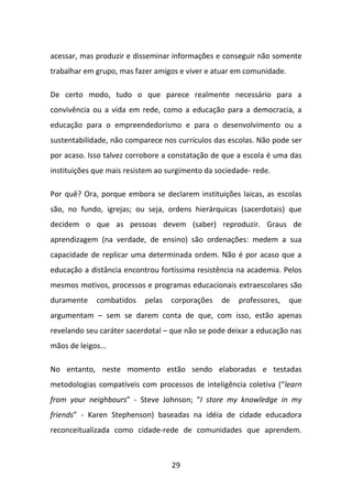 acessar, mas produzir e disseminar informações e conseguir não somente
trabalhar em grupo, mas fazer amigos e viver e atuar em comunidade.

De certo modo, tudo o que parece realmente necessário para a
convivência ou a vida em rede, como a educação para a democracia, a
educação para o empreendedorismo e para o desenvolvimento ou a
sustentabilidade, não comparece nos currículos das escolas. Não pode ser
por acaso. Isso talvez corrobore a constatação de que a escola é uma das
instituições que mais resistem ao surgimento da sociedade- rede.

Por quê? Ora, porque embora se declarem instituições laicas, as escolas
são, no fundo, igrejas; ou seja, ordens hierárquicas (sacerdotais) que
decidem o que as pessoas devem (saber) reproduzir. Graus de
aprendizagem (na verdade, de ensino) são ordenações: medem a sua
capacidade de replicar uma determinada ordem. Não é por acaso que a
educação a distância encontrou fortíssima resistência na academia. Pelos
mesmos motivos, processos e programas educacionais extraescolares são
duramente     combatidos   pelas   corporações   de   professores,    que
argumentam – sem se darem conta de que, com isso, estão apenas
revelando seu caráter sacerdotal – que não se pode deixar a educação nas
mãos de leigos...

No entanto, neste momento estão sendo elaboradas e testadas
metodologias compatíveis com processos de inteligência coletiva (“learn
from your neighbours” - Steve Johnson; “I store my knowledge in my
friends” - Karen Stephenson) baseadas na idéia de cidade educadora
reconceitualizada como cidade-rede de comunidades que aprendem.



                                   29
 