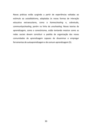 Novas práticas estão surgindo a partir de experiências voltadas ao
estímulo ao autodidatismo, adaptadas às novas formas de interação
educativa   extraescolares,   como    o   homeschooling   e,   sobretudo,
communityschooling, porém na linha do unschooling. Novas teorias da
aprendizagem, como o conectivismo, estão tentando mostrar como as
redes sociais devem constituir o padrão de organização das novas
comunidades de aprendizagem capazes de disseminar e empregar
ferramentas de autoaprendizagem e de comum-aprendizagem (5).




                                     30
 