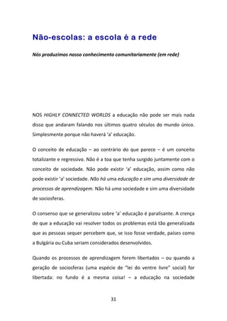 Não-escolas: a escola é a rede

Nós produzimos nosso conhecimento comunitariamente (em rede)




NOS HIGHLY CONNECTED WORLDS a educação não pode ser mais nada
disso que andaram falando nos últimos quatro séculos do mundo único.
Simplesmente porque não haverá ‘a’ educação.

O conceito de educação – ao contrário do que parece – é um conceito
totalizante e regressivo. Não é a toa que tenha surgido juntamente com o
conceito de sociedade. Não pode existir ‘a’ educação, assim como não
pode existir ‘a’ sociedade. Não há uma educação e sim uma diversidade de
processos de aprendizagem. Não há uma sociedade e sim uma diversidade
de sociosferas.

O consenso que se generalizou sobre ‘a’ educação é paralisante. A crença
de que a educação vai resolver todos os problemas está tão generalizada
que as pessoas sequer percebem que, se isso fosse verdade, países como
a Bulgária ou Cuba seriam considerados desenvolvidos.

Quando os processos de aprendizagem forem libertados – ou quando a
geração de sociosferas (uma espécie de “lei do ventre livre” social) for
libertada: no fundo é a mesma coisa! – a educação na sociedade



                                  31
 