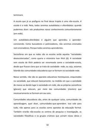 terminará.

A escola que já se prefigura no final desse trajeto é uma não-escola. A
escola é a rede. Nela, todos seremos autodidatas e alterdidatas: quando
pudermos dizer: nós produzimos nosso conhecimento comunitariamente
(em rede).

Um autodidata-alterdidata é alguém que aprendeu a aprender-
convivendo. Como buscadores e polinizadores, não seremos ensinados
nem ensinadores. Porque todos seremos aprendentes.

Sociosferas em que as redes são as escolas serão aquelas “sociedades
desescolarizadas”, como queria o visionário Ivan Illich (6). A sociedade
sem escola de Illich poderia ser renomeada como a sociedade-escola,
desde que ficasse claro que se trata da sociedade- rede; ou seja, estamos
falando das comunidades educadoras que se formam na sociedade-rede.

Nesse sentido, não são os aparatos educativos hierárquicos, enquistados
na sociedade, que educam basicamente: na medida em que a sociedade
de massa vai dando lugar à sociedade em rede, são as próprias sociosferas
(glocais) que educam, por meio das comunidades (clusters) que
necessariamente se formam em seu seio.

Comunidades educadoras são, antes de qualquer coisa, comunidades de
aprendizagem, quer dizer, comunidades-que-aprendem. Isso vale para
tudo, não apenas para as escolas como aparatos da educação formal.
Também virarão não-escolas os centros de pesquisa e investigação, as
sociedades filosóficas e os grupos criativos que usinam novas ideias e



                                   32
 