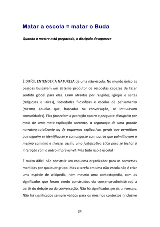 Matar a escola = matar o Buda

Quando o mestre está preparado, o discípulo desaparece




É DIFÍCIL ENTENDER A NATUREZA de uma não-escola. No mundo único as
pessoas buscavam um sistema produtor de respostas capazes de fazer
sentido global para elas. Eram atraídas por religiões, igrejas e seitas
(religiosas e laicas), sociedades filosóficas e escolas de pensamento
(mesmo aquelas que, baseadas na conversação, se intitulavam
comunidades). Elas forneciam a proteção contra a pergunta-disruptiva por
meio de uma meta-explicação coerente, a segurança de uma grande
narrativa totalizante ou de esquemas explicativos gerais que permitiam
que alguém se identificasse e comungasse com outros que palmilhavam o
mesmo caminho e tivesse, assim, uma justificativa ética para se fechar à
interação com o outro-imprevisível. Mas tudo isso é escola!

É muito difícil não construir um esquema organizador para as conversas
mantidas por qualquer grupo. Mas a tarefa em uma não-escola não é criar
uma espécie de wikipedia, nem mesmo uma contextopedia, com os
significados que foram sendo construídos via consenso-administrado a
partir do debate ou da conversação. Não há significados gerais universais.
Não há significados sempre válidos para os mesmos contextos (inclusive



                                    34
 