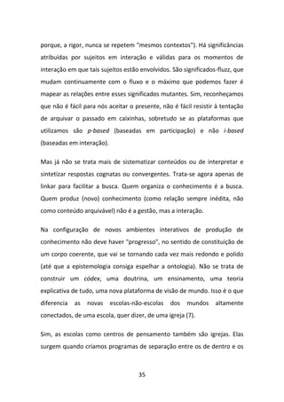 porque, a rigor, nunca se repetem "mesmos contextos"). Há significâncias
atribuídas por sujeitos em interação e válidas para os momentos de
interação em que tais sujeitos estão envolvidos. São significados-fluzz, que
mudam continuamente com o fluxo e o máximo que podemos fazer é
mapear as relações entre esses significados mutantes. Sim, reconheçamos
que não é fácil para nós aceitar o presente, não é fácil resistir à tentação
de arquivar o passado em caixinhas, sobretudo se as plataformas que
utilizamos são p-based (baseadas em participação) e não i-based
(baseadas em interação).

Mas já não se trata mais de sistematizar conteúdos ou de interpretar e
sintetizar respostas cognatas ou convergentes. Trata-se agora apenas de
linkar para facilitar a busca. Quem organiza o conhecimento é a busca.
Quem produz (novo) conhecimento (como relação sempre inédita, não
como conteúdo arquivável) não é a gestão, mas a interação.

Na configuração de novos ambientes interativos de produção de
conhecimento não deve haver "progresso", no sentido de constituição de
um corpo coerente, que vai se tornando cada vez mais redondo e polido
(até que a epistemologia consiga espelhar a ontologia). Não se trata de
construir um códex, uma doutrina, um ensinamento, uma teoria
explicativa de tudo, uma nova plataforma de visão de mundo. Isso é o que
diferencia   as   novas    escolas-não-escolas   dos   mundos    altamente
conectados, de uma escola, quer dizer, de uma igreja (7).

Sim, as escolas como centros de pensamento também são igrejas. Elas
surgem quando criamos programas de separação entre os de dentro e os



                                     35
 