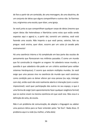 de fora a partir de um conteúdo, de uma mensagem, de uma doutrina, de
um conjunto de ideias que alguns compartilham e outros não. Se fizermos
isso, erigiremos uma escola; quer dizer, uma igreja.

Se você junta os que compartilham qualquer corpo de ideias (mesmo que
sejam ideias tão heterodoxas e libertárias como estas que estão sendo
expostas aqui e agora) e, a partir daí, constrói um coletivo, você está
fazendo uma escola. Não importa o que você pense, valorize, fale ou
pregue: você ensina, quer dizer, escorre por um sulco já cavado pelo
ensinamento!

Há uma coerência interna e há completude em boa parte das escolas de
pensamento que floresceram nos milênios passados. É como um mundo
que foi construído (e ninguém se engane: há sabedoria nesse mundo; a
questão é que sabedoria não pode ser um critério aceitável para validar
sistemas hierárquicos). E ocorre que existem múltiplos mundos. Se você
exige que uma pessoa viva na coerência do mundo que você construiu
como condição para se deixar alterar por essa pessoa (ou seja, interagir
com ela), então você não está realmente aberto à interação (com o outro-
imprevisível): você quer participação dos outros no seu espaço, o que é
uma forma de exigir (sem aparentemente fazer qualquer exigência formal)
que os outros vivam na mesma coerência em que você vive. Mas essa é a
definição de seita, de escola.

Não é um problema de comunicação, de adaptar a linguagem ou adotar
uma postura tática para se fazer entender pelos "de fora". Nada disso. O
problema aqui é a rede (ou melhor, a falta dela)



                                    36
 