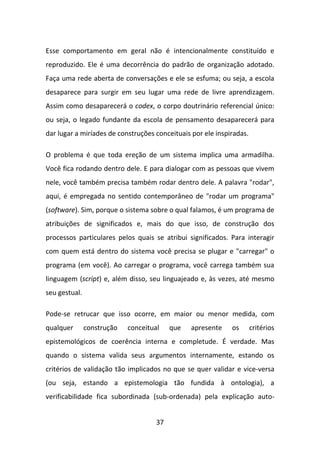 Esse comportamento em geral não é intencionalmente constituído e
reproduzido. Ele é uma decorrência do padrão de organização adotado.
Faça uma rede aberta de conversações e ele se esfuma; ou seja, a escola
desaparece para surgir em seu lugar uma rede de livre aprendizagem.
Assim como desaparecerá o codex, o corpo doutrinário referencial único:
ou seja, o legado fundante da escola de pensamento desaparecerá para
dar lugar a miríades de construções conceituais por ele inspiradas.

O problema é que toda ereção de um sistema implica uma armadilha.
Você fica rodando dentro dele. E para dialogar com as pessoas que vivem
nele, você também precisa também rodar dentro dele. A palavra "rodar",
aqui, é empregada no sentido contemporâneo de "rodar um programa"
(software). Sim, porque o sistema sobre o qual falamos, é um programa de
atribuições de significados e, mais do que isso, de construção dos
processos particulares pelos quais se atribui significados. Para interagir
com quem está dentro do sistema você precisa se plugar e "carregar" o
programa (em você). Ao carregar o programa, você carrega também sua
linguagem (script) e, além disso, seu linguajeado e, às vezes, até mesmo
seu gestual.

Pode-se retrucar que isso ocorre, em maior ou menor medida, com
qualquer       construção   conceitual    que   apresente    os       critérios
epistemológicos de coerência interna e completude. É verdade. Mas
quando o sistema valida seus argumentos internamente, estando os
critérios de validação tão implicados no que se quer validar e vice-versa
(ou seja, estando a epistemologia tão fundida à ontologia), a
verificabilidade fica subordinada (sub-ordenada) pela explicação auto-


                                     37
 