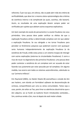 referente. É por isso que, em ciência, não se pode abrir mão do critério da
verificabilidade, que deve ter o mesmo status epistemológico dos critérios
da coerência interna e da completude (as quais, sozinhas, não bastam).
Assim, os resultados de uma explicação devem sempre poder ser
verificados por sujeitos que adotam outros esquemas explicativos.

Um bom exemplo de escola de pensamento é a escola freudiana nos seus
primórdios. Uma pessoa deve poder verificar os efeitos do que a
explicação freudiana atribui a determinado complexo sem ter que adotar
a explicação freudiana. Se sou obrigado a me tornar freudiano para
perceber os fenômenos psíquicos que poderiam ocorrer com quaisquer
seres humanos independentemente da explicação freudiana (e da
existência de Freud), então estou preso a um sistema incapaz de interagir
com outras explicações (externas às circularidades freudianas). E corro o
risco de recair no dogmatismo dos primeiros freudianos: uma pessoa deve
poder contestar a existência de um complexo sem ser acusada de estar
fazendo isso justamente por estar possuída por tal complexo. Em alguma
medida, isso ocorre com todos os sistemas autorreferentes, sobretudo na
sua "primeira-infância".

Eric Raymond (2001), no Hacker Howto (8) aconselhava o estudo do Zen
aos hackers, sem dúvida um formidável software de desconstituição de
certezas, compartilháveis por uma ou várias comunidades. Talvez seja o
caso, porém, de voltar ao Tao, para limar as aderências doutrinárias que o
Zen adquiriu: ao se fundir ao budismo foram introduzidos conteúdos...
Sim, continua sendo o Zen, mas só depois de você matar o Buda.




                                    38
 