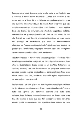 Qualquer comunidade de pensamento precisa matar o seu fundador (que
é, inclusive, a melhor forma de amá-lo). Quando esse fundador é uma
pessoa, precisa se livrar das aderências de um modo-de-argumentar, de
uma autêntica maneira particular de pensar, falar e escrever que fazia
sentido para aquele ser humano unique que a fundou. E o passo seguinte
dessa ação de amar tão profundamente o fundador ao ponto de matá-lo é
não constituir um grupo proprietário em torno de suas ideias, de abrir
mão de erigir um corpo docente (uma escola) a partir de um corpo teórico
para propagar um ensinamento que possa ser diferencialmente
ministrado por "representantes autorizados", ainda que tudo isso seja – o
que será pior – chancelado pelo próprio fundador. Isso é uma condição de
contorno opaca quando precisamos de membranas.

Não afirmamos que se deva matar o fundador apenas no sentido de matar
a sua imagem idealizada e introjetada, tal como alguns interpretam o lema
killing the buddha (como disse a pessoa-zen Lin Chi: “Se o Buda cruzar seu
caminho, mate-o”). Trata-se de desabilitar um programa verticalizador
que roda na rede gerando instituições que congelam fluxos. Trata-se de
'matar a escola' (no caso, constituída sobre um legado de pensamento
transformado em ensinamento).

Não tem nada a ver com querer ver morto algum fundador por achar que
ele já está caduco ou ultrapassado. É o contrário. Quando se diz "matar o
Buda" isso significa uma admiração suprema pelo Buda, como
prefiguração do Buda que está-em-devir em cada um de nós e que só vai
despertar quando o Buda que está fora desaparecer como referência
(externa porém introjetada em uma espécie de falsa conniunctio). Mas,


                                   39
 