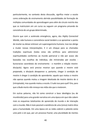 particularmente, no contexto desta discussão, significa matar a escola
como ordenação do ensinamento abrindo possibilidades de formação de
múltiplas comunidades de aprendizagem para além do círculo restrito dos
que se matriculam em um curso ou seguem um programa privando da
convivência de um grupo determinado.

Ocorre que com a acelerada emergência, agora, dos Highly Connected
Worlds, vida humana e convivência social tendem a se aproximar a ponto
de revelar ou deixar entrever um superorganismo humano. Isso nos obriga
a mudar nossas interpretações. E é um choque para as chamadas
tradições espirituais (todas estas são artifícios para administrar
espiritualidades conformes ao mundo patriarcal e não por acaso são
baseadas nas escolhas do indivíduo, são ministradas por escolas -
burocracias sacerdotais do ensinamento - e mantêm a relação mestre-
discípulo). Agora será preciso mostrar que quando o mestre está
preparado, o discípulo desaparece e, portanto, chegar à condição de
mestre é chegar à condição do aprendente: aquele que matou o mestre
não apenas quando matou a imagem idealizada do mestre dentro de si
(introjetada), mas quando matou a escola. E tudo isso para quê? Ora, para
que o Buda morto não renasça nas mãos dos que o mataram.

Em outras palavras, não há como construir a base ideológica (ou de
mundivisão) para uma grande narrativa em uma época em que não cabem
mais os esquemas totalizantes de apreensão do mundo e de interação
com o mundo. Não é mais possível a existência de uma (única) matriz ética
para a humanidade. Em uma época em as redes cobrem o planeta como
uma pele e em que, por um processo fractal, uma pluralidade de mentes


                                   40
 