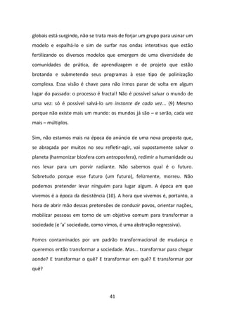 globais está surgindo, não se trata mais de forjar um grupo para usinar um
modelo e espalhá-lo e sim de surfar nas ondas interativas que estão
fertilizando os diversos modelos que emergem de uma diversidade de
comunidades de prática, de aprendizagem e de projeto que estão
brotando e submetendo seus programas à esse tipo de polinização
complexa. Essa visão é chave para não irmos parar de volta em algum
lugar do passado: o processo é fractal! Não é possível salvar o mundo de
uma vez: só é possível salvá-lo um instante de cada vez... (9) Mesmo
porque não existe mais um mundo: os mundos já são – e serão, cada vez
mais – múltiplos.

Sim, não estamos mais na época do anúncio de uma nova proposta que,
se abraçada por muitos no seu refletir-agir, vai supostamente salvar o
planeta (harmonizar biosfera com antroposfera), redimir a humanidade ou
nos levar para um porvir radiante. Não sabemos qual é o futuro.
Sobretudo porque esse futuro (um futuro), felizmente, morreu. Não
podemos pretender levar ninguém para lugar algum. A época em que
vivemos é a época da desistência (10). A hora que vivemos é, portanto, a
hora de abrir mão dessas pretensões de conduzir povos, orientar nações,
mobilizar pessoas em torno de um objetivo comum para transformar a
sociedade (e ‘a’ sociedade, como vimos, é uma abstração regressiva).

Fomos contaminados por um padrão transformacional de mudança e
queremos então transformar a sociedade. Mas... transformar para chegar
aonde? E transformar o quê? E transformar em quê? E transformar por
quê?




                                   41
 