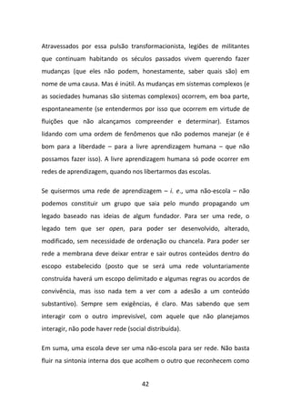 Atravessados por essa pulsão transformacionista, legiões de militantes
que continuam habitando os séculos passados vivem querendo fazer
mudanças (que eles não podem, honestamente, saber quais são) em
nome de uma causa. Mas é inútil. As mudanças em sistemas complexos (e
as sociedades humanas são sistemas complexos) ocorrem, em boa parte,
espontaneamente (se entendermos por isso que ocorrem em virtude de
fluições que não alcançamos compreender e determinar). Estamos
lidando com uma ordem de fenômenos que não podemos manejar (e é
bom para a liberdade – para a livre aprendizagem humana – que não
possamos fazer isso). A livre aprendizagem humana só pode ocorrer em
redes de aprendizagem, quando nos libertarmos das escolas.

Se quisermos uma rede de aprendizagem – i. e., uma não-escola – não
podemos constituir um grupo que saia pelo mundo propagando um
legado baseado nas ideias de algum fundador. Para ser uma rede, o
legado tem que ser open, para poder ser desenvolvido, alterado,
modificado, sem necessidade de ordenação ou chancela. Para poder ser
rede a membrana deve deixar entrar e sair outros conteúdos dentro do
escopo estabelecido (posto que se será uma rede voluntariamente
construída haverá um escopo delimitado e algumas regras ou acordos de
convivência, mas isso nada tem a ver com a adesão a um conteúdo
substantivo). Sempre sem exigências, é claro. Mas sabendo que sem
interagir com o outro imprevisível, com aquele que não planejamos
interagir, não pode haver rede (social distribuída).

Em suma, uma escola deve ser uma não-escola para ser rede. Não basta
fluir na sintonia interna dos que acolhem o outro que reconhecem como


                                     42
 
