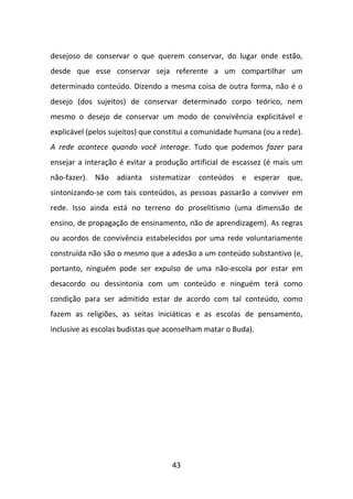 desejoso de conservar o que querem conservar, do lugar onde estão,
desde que esse conservar seja referente a um compartilhar um
determinado conteúdo. Dizendo a mesma coisa de outra forma, não é o
desejo (dos sujeitos) de conservar determinado corpo teórico, nem
mesmo o desejo de conservar um modo de convivência explicitável e
explicável (pelos sujeitos) que constitui a comunidade humana (ou a rede).
A rede acontece quando você interage. Tudo que podemos fazer para
ensejar a interação é evitar a produção artificial de escassez (é mais um
não-fazer). Não adianta sistematizar conteúdos e esperar que,
sintonizando-se com tais conteúdos, as pessoas passarão a conviver em
rede. Isso ainda está no terreno do proselitismo (uma dimensão de
ensino, de propagação de ensinamento, não de aprendizagem). As regras
ou acordos de convivência estabelecidos por uma rede voluntariamente
construída não são o mesmo que a adesão a um conteúdo substantivo (e,
portanto, ninguém pode ser expulso de uma não-escola por estar em
desacordo ou dessintonia com um conteúdo e ninguém terá como
condição para ser admitido estar de acordo com tal conteúdo, como
fazem as religiões, as seitas iniciáticas e as escolas de pensamento,
inclusive as escolas budistas que aconselham matar o Buda).




                                   43
 