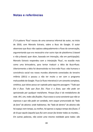 Notas e referências




(*) A palavra ‘fluzz’ nasceu de uma conversa informal do autor, no início
de 2010, com Marcelo Estraviz, sobre o Buzz do Google. O autor
observava que Buzz não captava adequadamente o fluxo da conversação,
argumentando que era necessário criar outro tipo de plataforma (i-based
e não p-based, quer dizer, baseada em interação, não em participação).
Marcelo Estraviz respondeu com a interjeição ‘fluzz’, na ocasião mais
como uma brincadeira, para tentar traduzir a idéia de Buzz+fluxo.
Ulteriormente a idéia foi desenvolvida no livro-mãe Fluzz: vida humana e
convivência social nos novos mundos altamente conectados do terceiro
milênio (2011) e passou a não ter muito a ver com o programa
malsucedido do Google. Fluzz (o fluxo interativo) é um conceito complexo,
sintético, que talvez possa ser captado pela seguinte passagem: “Tudo que
flui é fluzz. Tudo que fluzz flui. Fluzz é o fluxo, que não pode ser
aprisionado por qualquer mainframe. Porque fluzz é do metabolismo da
rede. Ah!, sim, redes são fluições. Fluzz evoca o curso constante que não se
expressa e que não pode ser sondado, nem sequer pronunciado do “lado
de fora” do abismo: onde habitamos. No “lado de dentro” do abismo não
há espaço nem tempo, ou melhor, há apenas o espaço-tempo dos fluxos. É
de lá que aquilo (aquele) que flui sem cessar faz brotar todos os mundos...
Em outras palavras, não existe uma mesma realidade para todos: são

                                    44
 
