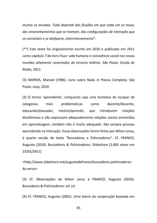 muitos os mundos. Tudo depende das fluições em que cada um se move,
dos emaranhamentos que se tramam, das configurações de interação que
se constelam e se desfazem, intermitentemente”.

(**) Este texto foi originalmente escrito em 2010 e publicado em 2011
como capítulo 7 do livro Fluzz: vida humana e convivência social nos novos
mundos altamente conectados do terceiro milênio. São Paulo: Escola de
Redes, 2011.

(1) BARROS, Manoel (1986). Livro sobre Nada in Poesia Completa. São
Paulo: Leya, 2010.

(2) O termo ‘aprendente’, conquanto seja uma tentativa de escapar de
categorias     mais       problemáticas      como       docente/discente,
educando/educador,      mestre/aprendiz,    que     introduzem   relações
dicotômicas e não expressam adequadamente relações sociais envolvidas
em aprendizagem, também não é muito adequado. São sempre pessoas
aprendendo na interação. Essas observações forem feitas por Nilton Lessa,
à quarta versão do texto “Buscadores e Polinizadores”. Cf. FRANCO,
Augusto (2010). Buscadores & Polinizadores. Slideshare [2.865 views em
23/01/2011]

<http://www.slideshare.net/augustodefranco/buscadores-polinizadores-
4a-verso>

(3) Cf. Observações de Nilton Lessa à FRANCO, Augusto (2010).
Buscadores & Polinizadores: ed. cit.

(4) Cf. FRANCO, Augusto (2001). Uma teoria da cooperação baseada em


                                       45
 