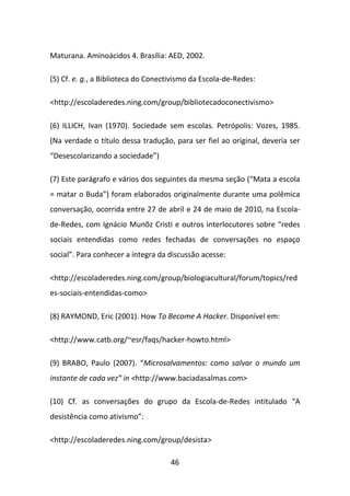 Maturana. Aminoácidos 4. Brasília: AED, 2002.

(5) Cf. e. g., a Biblioteca do Conectivismo da Escola-de-Redes:

<http://escoladeredes.ning.com/group/bibliotecadoconectivismo>

(6) ILLICH, Ivan (1970). Sociedade sem escolas. Petrópolis: Vozes, 1985.
(Na verdade o título dessa tradução, para ser fiel ao original, deveria ser
“Desescolarizando a sociedade”)

(7) Este parágrafo e vários dos seguintes da mesma seção (“Mata a escola
= matar o Buda”) foram elaborados originalmente durante uma polêmica
conversação, ocorrida entre 27 de abril e 24 de maio de 2010, na Escola-
de-Redes, com Ignácio Munõz Cristi e outros interlocutores sobre “redes
sociais entendidas como redes fechadas de conversações no espaço
social”. Para conhecer a íntegra da discussão acesse:

<http://escoladeredes.ning.com/group/biologiacultural/forum/topics/red
es-sociais-entendidas-como>

(8) RAYMOND, Eric (2001). How To Become A Hacker. Disponível em:

<http://www.catb.org/~esr/faqs/hacker-howto.html>

(9) BRABO, Paulo (2007). “Microsalvamentos: como salvar o mundo um
instante de cada vez” in <http://www.baciadasalmas.com>

(10) Cf. as conversações do grupo da Escola-de-Redes intitulado “A
desistência como ativismo”:

<http://escoladeredes.ning.com/group/desista>

                                     46
 