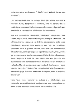 capturados, como se dissessem: “- Você é meu! Nada de transar com
estranhos”).

Uma vez desconstituídos tais arranjos feitos para conter, contorcer e
aprisionar fluxos, disciplinando a interação, uma vez corrompidos os
scripts dos programas verticalizadores que rodam nessas máquinas (e que,
na verdade, as constituem), o velho mundo único se esboroa.

Isso está acontecendo. Não-escolas, não-igrejas, não-partidos, não-
Estados-nações e não-empresas-hierárquicas começam a florescer. Com
tal florescimento, a estrutura e a dinâmica das sociosferas estão sendo
radicalmente alteradas neste momento, mas não por formidáveis
revoluções épicas e grandes reformas conduzidas por extraordinários
líderes heroicos, senão por pequenas experiências, singelas, líricas, vividas
por pessoas comuns! Aquelas mesmas experiências de interação das quais
fomos poupados. É como se tudo tivesse sido feito para que não
experimentássemos padrões de interação diferentes dos que deveriam ser
replicados. Mas nós começamos a experimentar. E “aqui estamos – como
escreveu Hakim Bey (1984) em Caos – engatinhando pelas frestas entre as
paredes da Igreja, do Estado, da Escola e da Empresa, todos os monólitos
paranoicos”.

Neste texto vamos examinar os partidos e o Estado-nação para
contemplar as possibilidades do surgimento de uma nova política nos
novos mundos altamente conectados do terceiro milênio (**).




                                     10
 
