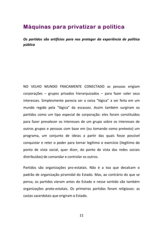 Máquinas para privatizar a política

Os partidos são artifícios para nos proteger da experiência de política
pública




NO VELHO MUNDO FRACAMENTE CONECTADO as pessoas erigiam
corporações – grupos privados hierarquizados – para fazer valer seus
interesses. Simplesmente parecia ser a coisa “lógica” a ser feita em um
mundo regido pela “lógica” da escassez. Assim também surgiram os
partidos como um tipo especial de corporação: eles foram constituídos
para fazer prevalecer os interesses de um grupo sobre os interesses de
outros grupos e pessoas com base em (ou tomando como pretexto) um
programa, um conjunto de ideias a partir das quais fosse possível
conquistar e reter o poder para tornar legítimo o exercício (ilegítimo do
ponto de vista social, quer dizer, do ponto de vista das redes sociais
distribuídas) de comandar e controlar os outros.

Partidos são organizações pro-estatais. Não é a toa que decalcam o
padrão de organização piramidal do Estado. Mas, ao contrário do que se
pensa, os partidos vieram antes do Estado e nesse sentido são também
organizações proto-estatais. Os primeiros partidos foram religiosos: as
castas sacerdotais que erigiram o Estado.




                                   11
 