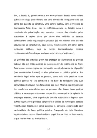 Sim, o Estado é, geneticamente, um ente privado. Estado como esfera
pública só surgiu (isso deveria ser uma obviedade, conquanto não soe
como tal) quando se constituiu uma esfera pública, com a invenção da
democracia. Antes disso – por três milênios ou mais – os Estados foram o
resultado da privatização dos assuntos comuns das cidades pelos
autocratas. E depois disso, por quase dois milênios, os Estados
continuaram sendo organizações privadas (só nos últimos dois ou três
séculos eles se constituíram, aqui e ali e, mesmo assim, em parte, como
instâncias   públicas,   mais   ou     menos   democratizadas;      embora
continuassem infestados por enclaves autocráticos privatizantes).

Os partidos são artifícios para nos proteger da experiência de política
pública. São um modo político de nos proteger da experiência de fluzz.
Para tanto – em um regime de monopólio (nas ditaduras) ou de oligopólio
(nas democracias formais) – eles privatizam a política pública. Sua
existência legal indica que as pessoas, como tais, não precisam fazer
política pública no seu cotidiano e na base da sociedade (nas suas
comunidades): alguém fará tal política por elas! Mesmo nas democracias
dos modernos entende-se que as pessoas não devem fazer política
pública, a menos que entrem em um partido: uma espécie de agência de
empregos estatais, uma organização privada autorizada a disputar com
outras organizações privadas congêneres o acesso às instituições estatais
reconhecidas legalmente como públicas e, portanto, encarregada com
exclusividade de fazer política pública. Enxugando de toda literatura
legitimatória as teorias liberais sobre o papel dos partidos na democracia,
o que sobra é mais ou menos isso aí.



                                     12
 