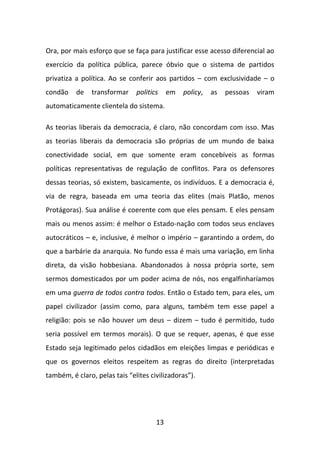 Ora, por mais esforço que se faça para justificar esse acesso diferencial ao
exercício da política pública, parece óbvio que o sistema de partidos
privatiza a política. Ao se conferir aos partidos – com exclusividade – o
condão    de   transformar     politics    em   policy,   as   pessoas   viram
automaticamente clientela do sistema.

As teorias liberais da democracia, é claro, não concordam com isso. Mas
as teorias liberais da democracia são próprias de um mundo de baixa
conectividade social, em que somente eram concebíveis as formas
políticas representativas de regulação de conflitos. Para os defensores
dessas teorias, só existem, basicamente, os indivíduos. E a democracia é,
via de regra, baseada em uma teoria das elites (mais Platão, menos
Protágoras). Sua análise é coerente com que eles pensam. E eles pensam
mais ou menos assim: é melhor o Estado-nação com todos seus enclaves
autocráticos – e, inclusive, é melhor o império – garantindo a ordem, do
que a barbárie da anarquia. No fundo essa é mais uma variação, em linha
direta, da visão hobbesiana. Abandonados à nossa própria sorte, sem
sermos domesticados por um poder acima de nós, nos engalfinharíamos
em uma guerra de todos contra todos. Então o Estado tem, para eles, um
papel civilizador (assim como, para alguns, também tem esse papel a
religião: pois se não houver um deus – dizem – tudo é permitido, tudo
seria possível em termos morais). O que se requer, apenas, é que esse
Estado seja legitimado pelos cidadãos em eleições limpas e periódicas e
que os governos eleitos respeitem as regras do direito (interpretadas
também, é claro, pelas tais “elites civilizadoras”).




                                      13
 