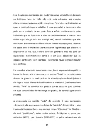 Essa é a visão da democracia dos modernos na sua versão liberal, baseada
no indivíduo. Mas tal visão não está mais adequada aos mundos
altamente conectados que estão emergindo. Por muitas razões (dentre as
quais a principal é que o indivíduo é uma abstração) a democracia não
pode ser o resultado de um pacto feito e refeito continuamente pelos
indivíduos que se ilustraram e que se comprometeram a manter uma
ordem capaz de garantir aos (e exigir dos) demais indivíduos que eles
continuem a conformar sua liberdade aos limites impostos pelos sistemas
de poder que formalmente permanecerem legitimados por eleições e
respeitarem as leis. Isso, é claro, deve ser garantido, mas não para ser
reproduzido indefinidamente como é e sim para possibilitar que os
cidadãos continuem - com liberdade - inventando novas formas de regular
seus conflitos.

Em mundos altamente conectados essa forma representativo-político-
formal da democracia (a democracia no sentido "fraco" do conceito: como
sistema de governo ou modo político de administração do Estado) deverá
dar lugar a novas formas mais substantivas e interativas (a democracia no
sentido "forte" do conceito, das pessoas que se associam para conviver
em suas comunidades de vizinhança, de prática, de aprendizagem ou de
projeto).

A democracia no sentido “forte” do conceito é uma democracia
+democratizada, que recupera a linha da "tradição" democrática – uma
imaginária linhagem-fluzz – que começa com o “think tank” de Péricles –
do qual “participava”, entre vários outros, Protágoras –, passa por
Althusius (1603), por Spinoza (1670-1677) e pelos reinventores da


                                   14
 