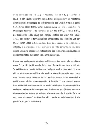 democracia dos modernos, por Rousseau (1754-1762), por Jefferson
(1776) e por aquela “network da Filadélfia” que conectava os redatores
americanos da Declaração de Independência dos Estados Unidos e pelos
Federalistas (1787-1788), pelos autores europeus (desconhecidos) da
Declaração dos Direitos do Homem e do Cidadão (1789), por Paine (1791),
por Tocqueville (1835-1856), por Thoreau (1849) e por Stuart Mill (1859-
1861), até chegar às formas radicais antecipadas pela primeira vez por
Dewey (1927-1939): a democracia na base da sociedade e no cotidiano do
cidadão, a democracia como expressão da vida comunitária (1). Esta
última será uma espécie de metabolismo das redes mais distribuídas do
que centralizadas, algo assim como uma pluriarquia.

É claro que os chamados cientistas políticos, em boa parte, não acreditam
nisso. O que não significa nada, de vez que não existe uma ciência política.
Se existisse uma ciência política, em qualquer medida para além de uma
ciência do estudo da política, não poderia haver democracia (pois neste
caso os governantes deveriam ser os cientistas e decairíamos na república
platônica dos sábios: uma autocracia). A despeito do que pensam os que
foram ordenados nas academias da modernidade para legitimar a política
realmente existente, há um argumento fatal contra suas (des)crenças: se a
democracia não pudesse ser reinventada novamente (pois ela já o foi uma
vez, pelos modernos) ela também não poderia ter sido inventada (pela
primeira vez, pelos atenienses).




                                    15
 