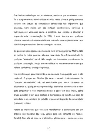 Era tão improvável que isso acontecesse, na época que aconteceu, como
foi o surgimento e a continuidade da vida neste planeta, perigosamente
instável em virtude da composição atmosférica tão improvável que
alcançou. Com efeito, um gás instável (comburente), corrosivo e
extremamente venenoso como o oxigênio, que chegou a alcançar a
impressionante concentração de 20%, é uma loucura em qualquer
planeta: mas foi assim que o simbionte natural – essa surpreendente capa
biosférica que envolve a Terra – conseguiu respirar.

Do ponto de vista social, a democracia é um erro no script da Matrix. Não
se explica de outra maneira. Não era necessária. Nem foi o resultado de
qualquer “evolução” social. Não surgiu dos interesses privatizantes de
qualquer corporação. Surgiu em uma cidade no mesmo momento em que
nela se conformou um espaço público.

Isso significa que, geneticamente, a democracia é um projeto local e não
nacional. O grupo de Péricles (às vezes chamado indevidamente de
“partido democrático”) não foi constituído para tentar converter os
espartanos ou qualquer outro povo da liga ateniense à democracia (e nem
para empalmar e reter indefinidamente o poder em suas mãos, como
grupo privado) e sim para realizar a democracia na cidade, na base da
sociedade e no cotidiano do cidadão enquanto integrante da comunidade
(koinonia) política.

Foram os modernos que tentaram transformar a democracia em um
projeto inter-nacional (ou seja, válido para um conjunto de nações-
Estado). Mas ela só pode se materializar plenamente – como percebeu



                                    17
 