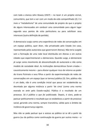 com toda a clareza John Dewey (1927) – no local: é um projeto vicinal,
comunitário, que tem a ver com um modo-de-vida compartilhado (2). E é
mais o “metabolismo” de uma comunidade de projeto do que o projeto
de alguns interessados em conduzir uma comunidade para algum lugar
segundo seus pontos de vista particulares ou para satisfazer seus
interesses (outra definição de partido).

A democracia surgiu como uma experiência de redes de conversações em
um espaço público, quer dizer, não privatizado pelo Estado (no caso,
representado pelos autocratas que governaram Atenas). Não teria surgido
sem a formação de uma rede local distribuída em Atenas e em outras
cidades que experimentaram a democracia. Quando surge, a democracia
já surge como movimento de desconstituição de autocracia e não como
modelo de sociedade ideal. As instituições democráticas foram criadas –
casuisticamente mesmo – para afastar qualquer risco de retorno ao poder
do tirano Psístrato e seus filhos a partir da experimentação de redes de
conversações em um espaço (que se tornou) público (3). Sim, público não
é um dado, não é uma condição inicial que possa ser estabelecida ou
decretada por alguma instância a partir ‘de cima’ (como uma norma
exarada ex ante pelo Estado-nação). Público é o resultado de um
processo. Só é público o que foi publicizado. Depois, é claro, pode-se
pactuar politicamente o resultado que se estabeleceu a partir do processo
social, gerando uma norma, sempre transitória, válida para o âmbito da
instância de governança vigente.

Mas não se pode pactuar que o acesso ao público só se dê a partir da
guerra (ou da política como continuação da guerra por outros meios – o


                                     18
 