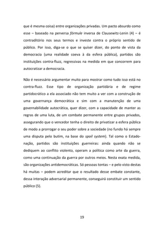 que é mesma coisa) entre organizações privadas. Um pacto absurdo como
esse – baseado na perversa fórmule inversa de Clausewitz-Lenin (4) – é
contraditório nos seus termos e investe contra o próprio sentido de
público. Por isso, diga-se o que se quiser dizer, do ponto de vista da
democracia (uma realidade coeva à da esfera pública), partidos são
instituições contra-fluzz, regressivas na medida em que concorrem para
autocratizar a democracia.

Não é necessário argumentar muito para mostrar como tudo isso está no
contra-fluzz. Esse tipo de organização partidária e de regime
partidocrático a ela associado não tem muito a ver com a construção de
uma governança democrática e sim com a manutenção de uma
governabilidade autocrática, quer dizer, com a capacidade de manter as
regras de uma luta, de um combate permanente entre grupos privados,
assegurando que o vencedor tenha o direito de privatizar a esfera pública
de modo a prorrogar o seu poder sobre a sociedade (no fundo há sempre
uma disputa pelo butim, na base do spoil system). Tal como o Estado-
nação, partidos são instituições guerreiras: ainda quando não se
dediquem ao conflito violento, operam a política como arte da guerra,
como uma continuação da guerra por outros meios. Nesta exata medida,
são organizações antidemocráticas. Só pessoas tontas – e pelo visto destas
há muitas – podem acreditar que o resultado desse embate constante,
dessa interação adversarial permanente, conseguirá constituir um sentido
público (5).




                                   19
 