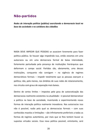 Não-partidos

Redes de interação política (pública) exercitando a democracia local na
base da sociedade e no cotidiano dos cidadãos




NADA DEVE IMPEDIR QUE PESSOAS se associem livremente para fazer
política pública. Se houver algo impedindo isso, então estamos em uma
autocracia ou em uma democracia formal de baixa intensidade,
fortemente perturbada pela presença de instituições hierárquicas que
deformam o campo social. Partidos são, obviamente, uma dessas
instituições, conquanto não consigam – na vigência de regimes
democráticos formais – impedir totalmente que as pessoas exerçam a
política; não, pelo menos, nos âmbitos de suas redes de relacionamento,
nos círculos com graus de separação mais baixos.

Dentro de certos limites – impostos pelo grau de autocratização das
democracias realmente existentes na atualidade – é possível democratizar
a política na base da sociedade, inventando e experimentando novas
formas de interação política realmente inovadoras. Nas autocracias isso
não é possível, razão pela qual as democracias formais – com suas
conhecidas mazelas e limitações – são infinitamente preferíveis a todas as
formas de regimes autoritários, por mais que se lhes tentem louvar as
supostas virtudes sociais. Essa nova política possível, entretanto, será


                                   20
 