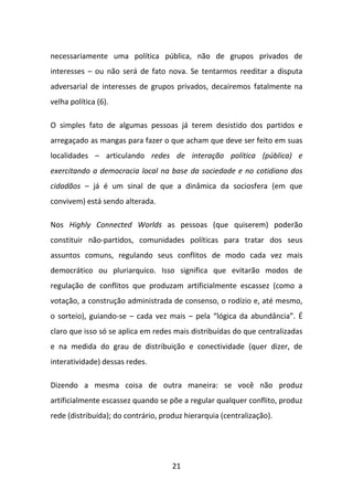 necessariamente uma política pública, não de grupos privados de
interesses – ou não será de fato nova. Se tentarmos reeditar a disputa
adversarial de interesses de grupos privados, decairemos fatalmente na
velha política (6).

O simples fato de algumas pessoas já terem desistido dos partidos e
arregaçado as mangas para fazer o que acham que deve ser feito em suas
localidades – articulando redes de interação política (pública) e
exercitando a democracia local na base da sociedade e no cotidiano dos
cidadãos – já é um sinal de que a dinâmica da sociosfera (em que
convivem) está sendo alterada.

Nos Highly Connected Worlds as pessoas (que quiserem) poderão
constituir não-partidos, comunidades políticas para tratar dos seus
assuntos comuns, regulando seus conflitos de modo cada vez mais
democrático ou pluriarquico. Isso significa que evitarão modos de
regulação de conflitos que produzam artificialmente escassez (como a
votação, a construção administrada de consenso, o rodízio e, até mesmo,
o sorteio), guiando-se – cada vez mais – pela “lógica da abundância”. É
claro que isso só se aplica em redes mais distribuídas do que centralizadas
e na medida do grau de distribuição e conectividade (quer dizer, de
interatividade) dessas redes.

Dizendo a mesma coisa de outra maneira: se você não produz
artificialmente escassez quando se põe a regular qualquer conflito, produz
rede (distribuída); do contrário, produz hierarquia (centralização).




                                     21
 
