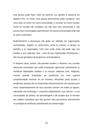 essa pessoa pode fazer, além de externar sua opinião e colocá-la em
debate? Ora, no limite, essa pessoa descontente pode configurar uma
nova rede, se inserir em outra comunidade, ir conviver em outro mundo.
Como os mundos são múltiplos, ela não está mais aprisionada e não
precisa ficar constrangida a permanecer no mesmo emaranhado onde não
se sente confortável.

Evidentemente a pluriarquia não pode ser adotada em organizações
centralizadas, erigidas no contra-fluzz, como as escolas, as igrejas, os
partidos e as corporações. Com mais razão ainda não pode vigir nos
Estados e seus aparatos, que – mais do que organizações hierárquicas –
são troncos geradores de programas centralizadores.

A despeito disso, porém, não-partidos tendem a florescer nos mundos
altamente conectados que estão emergindo. Ignorando solenemente as
restritivas disposições estatais e as crenças religiosas (sim, religiosas,
mesmo     quando    travestidas   de    científicas)   em   uma   suposta
competitividade inerente ao ser humano, difundidas pelas escolas e
academias, pessoas vão se conectando voluntariamente com pessoas para
tratar cooperativamente de seus assuntos comuns em todos os lugares,
sobretudo nas vizinhanças – conjuntos habitacionais, ruas, bairros – e nas
comunidades de prática, de aprendizagem e de projeto que se formam
nas cidades inovadoras que não querem mais permanecer eternamente
na condição de instâncias subordinadas ao Estado-nação.




                                   23
 